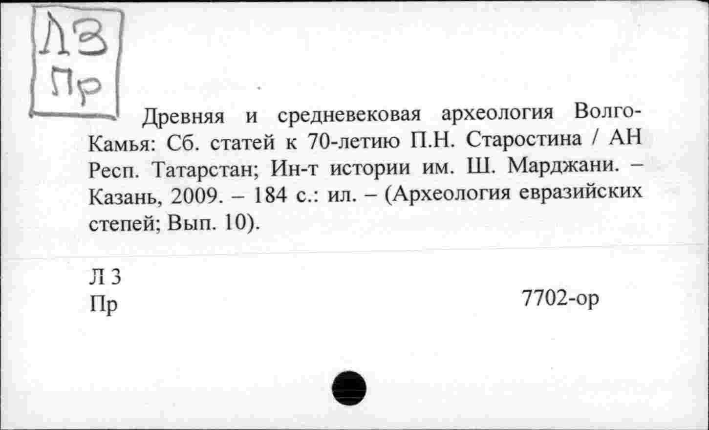 ﻿A3 Пр
Древняя и средневековая археология Волго-Камья: Сб. статей к 70-летию П.Н. Старостина / АН Респ. Татарстан; Ин-т истории им. Ш. Марджани. -Казань, 2009. - 184 с.: ил. - (Археология евразийских степей; Вып. 10).
ЛЗ
Пр
7702-ор